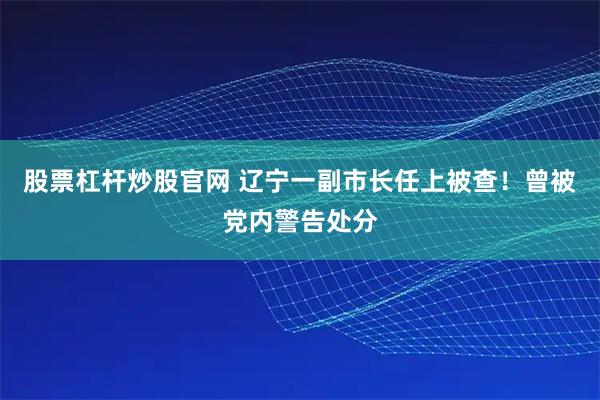 股票杠杆炒股官网 辽宁一副市长任上被查！曾被党内警告处分