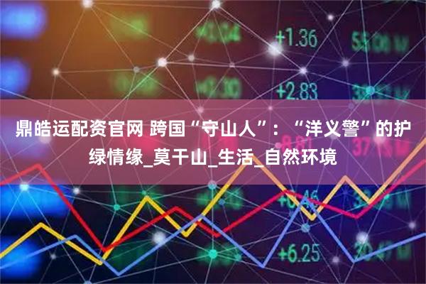 鼎皓运配资官网 跨国“守山人”：“洋义警”的护绿情缘_莫干山_生活_自然环境