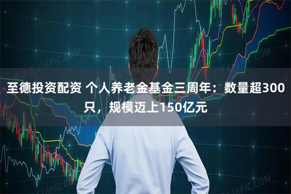 至德投资配资 个人养老金基金三周年：数量超300只，规模迈上150亿元