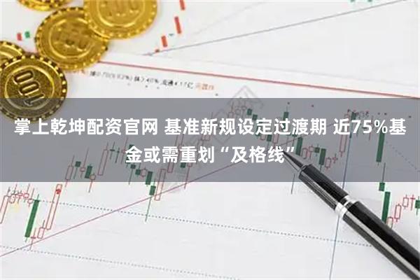 掌上乾坤配资官网 基准新规设定过渡期 近75%基金或需重划“及格线”