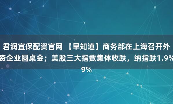 君润宜保配资官网 【早知道】商务部在上海召开外资企业圆桌会；美股三大指数集体收跌，纳指跌1.9%
