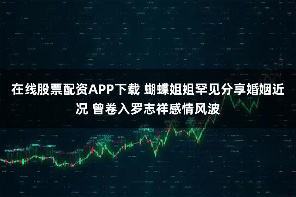 在线股票配资APP下载 蝴蝶姐姐罕见分享婚姻近况 曾卷入罗志祥感情风波