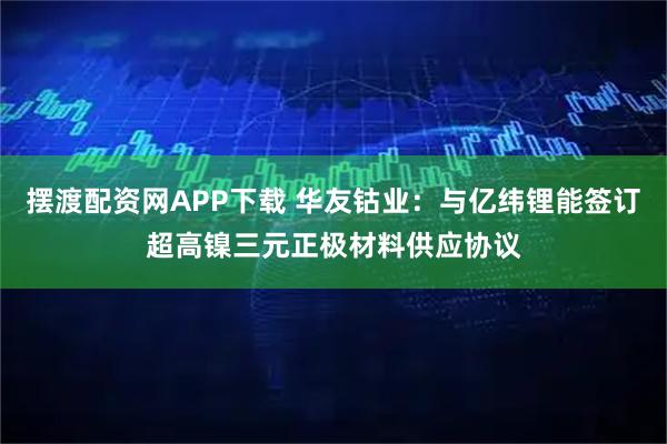 摆渡配资网APP下载 华友钴业：与亿纬锂能签订超高镍三元正极材料供应协议