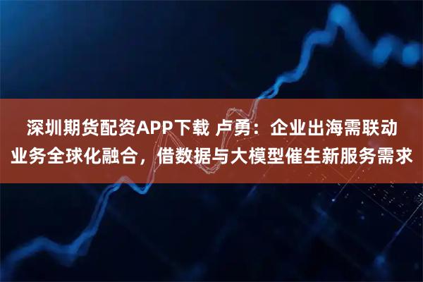 深圳期货配资APP下载 卢勇：企业出海需联动业务全球化融合，借数据与大模型催生新服务需求