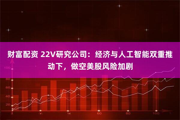 财富配资 22V研究公司：经济与人工智能双重推动下，做空美股风险加剧