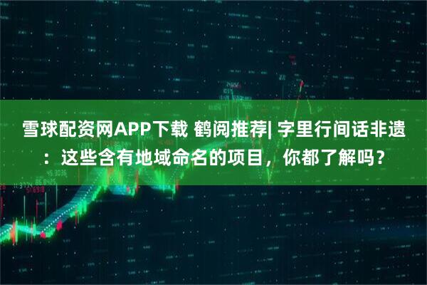 雪球配资网APP下载 鹤阅推荐| 字里行间话非遗：这些含有地域命名的项目，你都了解吗？