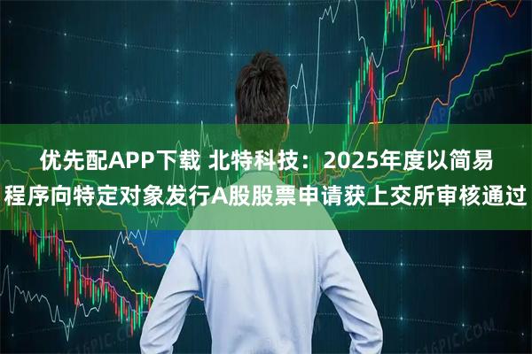优先配APP下载 北特科技：2025年度以简易程序向特定对象发行A股股票申请获上交所审核通过