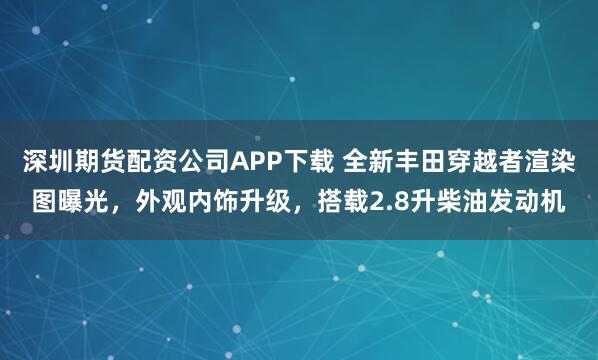 深圳期货配资公司APP下载 全新丰田穿越者渲染图曝光，外观内饰升级，搭载2.8升柴油发动机