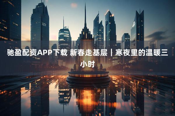 驰盈配资APP下载 新春走基层｜寒夜里的温暖三小时