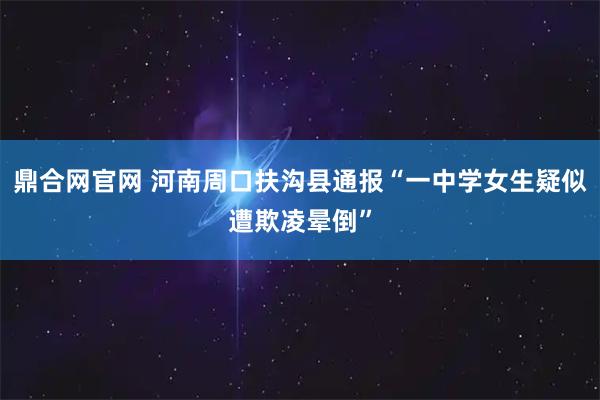 鼎合网官网 河南周口扶沟县通报“一中学女生疑似遭欺凌晕倒”