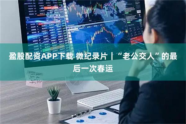 盈股配资APP下载 微纪录片｜“老公交人”的最后一次春运
